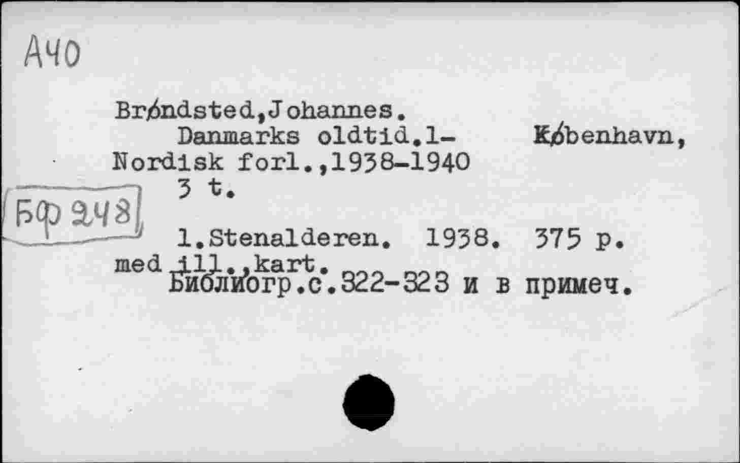 ﻿Ачо
Brjôndsted, J ohannes.
Danmarks oldtid.l-Nordlsk fori.,1938-1940 ,	5 t.
Б<рШ
л .. '	1. St enal deren. 1938.
med ill. .kart.
БиблиЬгр.с.322-323 и в
K/benhavn,
375 P. примеч.